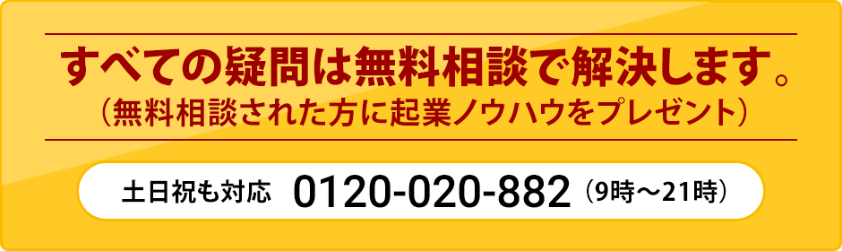 すべての疑問は無料相談で解決します。（無料相談された方に起業ノウハウをプレゼント）土日祝も対応0120-020-882